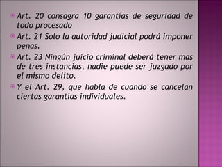 Art. 20 consagra 10 garantías de seguridad de todo procesado Art. 21 Solo la autoridad judicial podrá imponer penas.  Art. 23 Ningún juicio criminal deberá tener mas de tres instancias, nadie puede ser juzgado por el mismo delito.  Y el Art. 29, que habla de cuando se cancelan ciertas garantías individuales.  