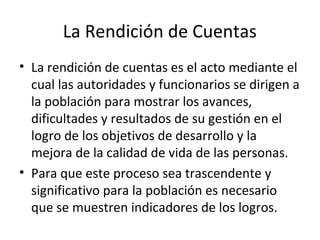 La Rendición de Cuentas 
• La rendición de cuentas es el acto mediante el 
cual las autoridades y funcionarios se dirigen a 
la población para mostrar los avances, 
dificultades y resultados de su gestión en el 
logro de los objetivos de desarrollo y la 
mejora de la calidad de vida de las personas. 
• Para que este proceso sea trascendente y 
significativo para la población es necesario 
que se muestren indicadores de los logros. 
 