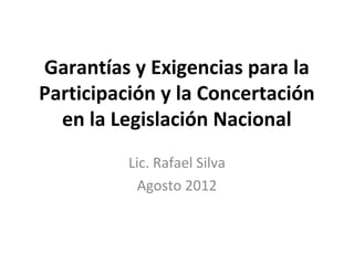 Garantías y Exigencias para la 
Participación y la Concertación 
en la Legislación Nacional 
Lic. Rafael Silva 
Agosto 2012 
 