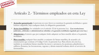 Artículo 2.- Términos empleados en esta Ley
• Acreedor garantizado: la persona en cuyo favor se constituye la garantía mobiliaria o quien
hubiese adquirido, bajo cualquier título, la obligación garantizada.
• Actos inscribibles: los señalados en el artículo 32 de la presente Ley. (Las resoluciones
judiciales, arbitrales o administrativas referidas a la garantía mobiliaria regulada por esta Ley.)
• Adquirente: el tercero que por cualquier título adquiere un bien mueble afecto a la garantía
mobiliaria.
• Bien mueble: cualquier bien mueble o conjunto de bienes muebles, de acuerdo a la
enumeración que contiene el Código Civil y la presente Ley. Para efectos de esta Ley,
también se consideran bienes muebles las naves y aeronaves, los pontones, plataformas y
edificios flotantes, las locomotoras, vagones y demás material rodante afecto al servicio de
ferrocarriles.
 