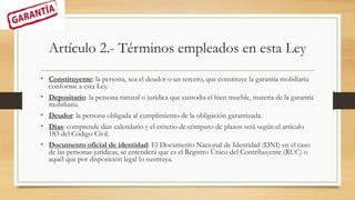 Artículo 2.- Términos empleados en esta Ley
• Constituyente: la persona, sea el deudor o un tercero, que constituye la garantía mobiliaria
conforme a esta Ley.
• Depositario: la persona natural o jurídica que custodia el bien mueble, materia de la garantía
mobiliaria.
• Deudor: la persona obligada al cumplimiento de la obligación garantizada.
• Días: comprende días calendario y el criterio de cómputo de plazos será según el artículo
183 del Código Civil.
• Documento oficial de identidad: El Documento Nacional de Identidad (DNI) en el caso
de las personas jurídicas, se entenderá que es el Registro Único del Contribuyente (RUC) o
aquél que por disposición legal lo sustituya.
 