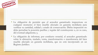 • La obligación de permitir que el acreedor garantizado inspeccione en
cualquier momento el bien mueble afectado en garantía mobiliaria para
verificar su cantidad, calidad y estado de conservación. Dicha inspección no
debe perturbar la posesión pacífica y regular del constituyente o, en su caso,
del eventual adquirente; y,
• La obligación de informar, por conducto notarial, al acreedor garantizado
sobre la ubicación, traslado, venta, transformación o transferencia del bien
mueble afectado en garantía mobiliaria, que no está incorporado en un
Registro Jurídico.
 