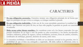 CARACTERES
• Es una obligación accesoria.- Garantiza siempre una obligación principal, de tal forma que
rigen los principios de que si ésta se extingue, se extingue también la prenda.
• Es una obligación indivisible.- Cada una de las cosas prendadas garantizan la totalidad de la
deuda y que mientras una parte de ésta, no haya sido pagada, la garantía no puede ser cancelada
ni reducida.
• Debe recaer sobre bienes muebles.- Se consideran como tal a los bienes corporales (los que
pueden trasladarse de un lugar a otro sin perder su valor económico) y los bienes incorporales
(créditos ordinarios, pólizas de seguros, valores mobiliarios, acciones, letras de cambio, warrants,
certificados de embarque, patentes, derechos de autor), entre otros.
• La naturaleza mobiliaria o inmobiliaria no debe ser un elemento esencial en las garantías, sino la
posibilidad de que el bien sea entregado o registrado. Allí debe radicar la diferencia entre la
prenda y la hipoteca
 