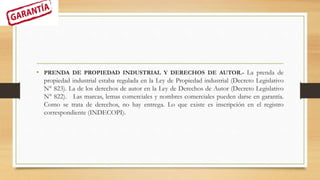 • PRENDA DE PROPIEDAD INDUSTRIAL Y DERECHOS DE AUTOR.- La prenda de
propiedad industrial estaba regulada en la Ley de Propiedad industrial (Decreto Legislativo
N° 823). La de los derechos de autor en la Ley de Derechos de Autor (Decreto Legislativo
N° 822). Las marcas, lemas comerciales y nombres comerciales pueden darse en garantía.
Como se trata de derechos, no hay entrega. Lo que existe es inscripción en el registro
correspondiente (INDECOPI).
 