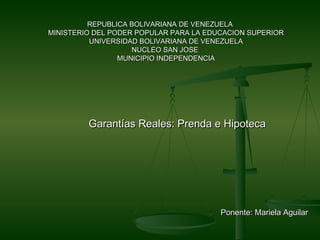 REPUBLICA BOLIVARIANA DE VENEZUELAREPUBLICA BOLIVARIANA DE VENEZUELA
MINISTERIO DEL PODER POPULAR PARA LA EDUCACION SUPERIORMINISTERIO DEL PODER POPULAR PARA LA EDUCACION SUPERIOR
UNIVERSIDAD BOLIVARIANA DE VENEZUELAUNIVERSIDAD BOLIVARIANA DE VENEZUELA
NUCLEO SAN JOSENUCLEO SAN JOSE
MUNICIPIO INDEPENDENCIAMUNICIPIO INDEPENDENCIA
Garantías Reales: Prenda e HipotecaGarantías Reales: Prenda e Hipoteca
Ponente: Mariela AguilarPonente: Mariela Aguilar
 