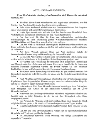 10
ABTEILUNG FAMILIENMEDIZIN
Wenn Sie Patient der Abteilung Familienmedizin sind, können Sie stets damit
rechnen, dass
 Sie einen persönlichen behandelnden Arzt zugewiesen bekommen, mit dem
Sie über Ihre Ängste und Gesundheitsprobleme sprechen können.
 Beim ersten Arztbesuch wird sich der Arzt Ihnen vorstellen und Ihre Fragen zu
seiner Qualifikation und seinen Berufserfahrungen beantworten.
 In der Sprechstunde wird sich der Arzt Ihre Beschwerden hinsichtlich Ihres
Wohlbefindens aufmerksam anhören und all Ihre Fragen beantworten.
 Der Arzt wird Sie über die Liste von erforderlichen medizinischen
Untersuchungen bei Ihrer Erkrankung gemäß Wirtschaftsmedizinischer Standards
(WMS) aufklären und Ihnen diese ausgedruckte Liste vorlegen.
 Der Arzt wird Sie ausführlich über mögliche Therapiemethoden aufklären und
Ihnen praktische Empfehlungen geben, an die Sie sich halten können, um Ihren Zustand
zu verbessern.
 Auf Ihren Wunsch erläutert Ihnen der Arzt sämtliche Details der
bevorstehenden Untersuchung und Behandlung, die Ihnen unklar sind.
 Sie und Ihr Arzt werden bestimmt eine einvernehmliche Entscheidung dazu
treffen, welche Maßnahmen in der jeweiligen Behandlungsphase geeignet sind.
 Sie werden stets vollständige Informationen über eingesetzte Technologien
und Therapiemethoden erhalten und sich davon überzeugen, dass für Sie die besten und
neuesten Methoden angewandt werden; bei Bedarf werden Sie von führenden
Fachkräften beraten und bekommen Kuren in Europa und Israel empfohlen.
 Sie können an der Behandlung aktiv mitwirken. Es geht um Ihr Leben und Ihre
Gesundheit, deshalb ist es Ihr Recht, alles zu wissen und die Abläufe unter Kontrolle zu
haben.
 Nach Abschluss der Untersuchungen erhalten Sie eine CD mit aufgezeichneten
Ergebnissen Ihrer diagnostischer Untersuchungen und/oder endoskopischer Eingriffe,
auf die Sie später bei Bedarf zurückgreifen können.
 Informationen über Ihren Gesundheitszustand unterliegen dem Datenschutz
nach Maßgaben von Artikel 61 der Rechtlichen Grundsätze der RF „Über
Gesundheitsschutz“.
 Mitarbeiter der Abteilung werden Ihnen besonderes Augenmerk schenken und
bemüht sein, in jeder Situation, in der es um Ihre Gesundheit geht, Ihnen
entgegenzukommen.
 Das Personal der Abteilung wird sich bemühen, Ihnen beim Besuch der Klinik
möglichst Zeit zu sparen, z. B. sämtliche Untersuchungen an einem Tag zu machen.
 In der Sprechstunde werden keine unbefugten Personen dabei sein, nur Sie und
Ihr Arzt.
 Der Arzt und seine Sprechstundenhilfe werden sich auf keine nebensächlichen
Gespräche und Telefonate per Handy ablenken.
 Im Arztzimmer herrschen ideale Ordnung, eine ruhige Atmosphäre und
angenehme Temperatur.
 