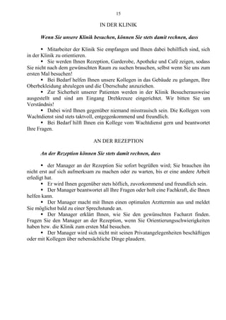15
IN DER KLINIK
Wenn Sie unsere Klinik besuchen, können Sie stets damit rechnen, dass
 Mitarbeiter der Klinik Sie empfangen und Ihnen dabei behilflich sind, sich
in der Klinik zu orientieren.
 Sie werden Ihnen Rezeption, Garderobe, Apotheke und Café zeigen, sodass
Sie nicht nach dem gewünschten Raum zu suchen brauchen, selbst wenn Sie uns zum
ersten Mal besuchen!
 Bei Bedarf helfen Ihnen unsere Kollegen in das Gebäude zu gelangen, Ihre
Oberbekleidung abzulegen und die Überschuhe anzuziehen.
 Zur Sicherheit unserer Patienten werden in der Klinik Besucherausweise
ausgestellt und sind am Eingang Drehkreuze eingerichtet. Wir bitten Sie um
Verständnis!
 Dabei wird Ihnen gegenüber niemand misstrauisch sein. Die Kollegen vom
Wachtdienst sind stets taktvoll, entgegenkommend und freundlich.
 Bei Bedarf hilft Ihnen ein Kollege vom Wachtdienst gern und beantwortet
Ihre Fragen.
AN DER REZEPTION
An der Rezeption können Sie stets damit rechnen, dass
 der Manager an der Rezeption Sie sofort begrüßen wird; Sie brauchen ihn
nicht erst auf sich aufmerksam zu machen oder zu warten, bis er eine andere Arbeit
erledigt hat.
 Er wird Ihnen gegenüber stets höflich, zuvorkommend und freundlich sein.
 Der Manager beantwortet all Ihre Fragen oder holt eine Fachkraft, die Ihnen
helfen kann.
 Der Manager macht mit Ihnen einen optimalen Arzttermin aus und meldet
Sie möglichst bald zu einer Sprechstunde an.
 Der Manager erklärt Ihnen, wie Sie den gewünschten Facharzt finden.
Fragen Sie den Manager an der Rezeption, wenn Sie Orientierungsschwierigkeiten
haben bzw. die Klinik zum ersten Mal besuchen.
 Der Manager wird sich nicht mit seinen Privatangelegenheiten beschäftigen
oder mit Kollegen über nebensächliche Dinge plaudern.
 