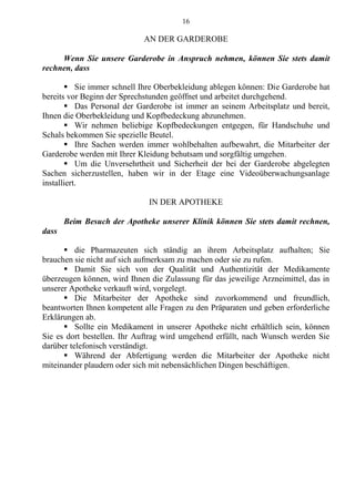 16
AN DER GARDEROBE
Wenn Sie unsere Garderobe in Anspruch nehmen, können Sie stets damit
rechnen, dass
 Sie immer schnell Ihre Oberbekleidung ablegen können: Die Garderobe hat
bereits vor Beginn der Sprechstunden geöffnet und arbeitet durchgehend.
 Das Personal der Garderobe ist immer an seinem Arbeitsplatz und bereit,
Ihnen die Oberbekleidung und Kopfbedeckung abzunehmen.
 Wir nehmen beliebige Kopfbedeckungen entgegen, für Handschuhe und
Schals bekommen Sie spezielle Beutel.
 Ihre Sachen werden immer wohlbehalten aufbewahrt, die Mitarbeiter der
Garderobe werden mit Ihrer Kleidung behutsam und sorgfältig umgehen.
 Um die Unversehrtheit und Sicherheit der bei der Garderobe abgelegten
Sachen sicherzustellen, haben wir in der Etage eine Videoüberwachungsanlage
installiert.
IN DER APOTHEKE
Beim Besuch der Apotheke unserer Klinik können Sie stets damit rechnen,
dass
 die Pharmazeuten sich ständig an ihrem Arbeitsplatz aufhalten; Sie
brauchen sie nicht auf sich aufmerksam zu machen oder sie zu rufen.
 Damit Sie sich von der Qualität und Authentizität der Medikamente
überzeugen können, wird Ihnen die Zulassung für das jeweilige Arzneimittel, das in
unserer Apotheke verkauft wird, vorgelegt.
 Die Mitarbeiter der Apotheke sind zuvorkommend und freundlich,
beantworten Ihnen kompetent alle Fragen zu den Präparaten und geben erforderliche
Erklärungen ab.
 Sollte ein Medikament in unserer Apotheke nicht erhältlich sein, können
Sie es dort bestellen. Ihr Auftrag wird umgehend erfüllt, nach Wunsch werden Sie
darüber telefonisch verständigt.
 Während der Abfertigung werden die Mitarbeiter der Apotheke nicht
miteinander plaudern oder sich mit nebensächlichen Dingen beschäftigen.
 