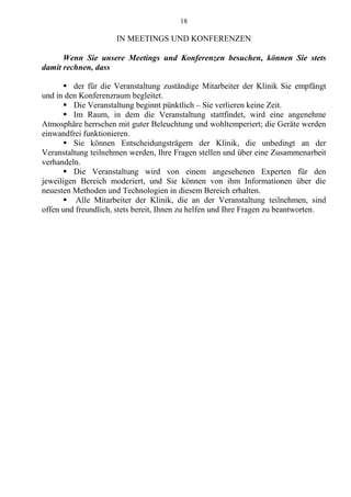 18
IN MEETINGS UND KONFERENZEN
Wenn Sie unsere Meetings und Konferenzen besuchen, können Sie stets
damit rechnen, dass
 der für die Veranstaltung zuständige Mitarbeiter der Klinik Sie empfängt
und in den Konferenzraum begleitet.
 Die Veranstaltung beginnt pünktlich – Sie verlieren keine Zeit.
 Im Raum, in dem die Veranstaltung stattfindet, wird eine angenehme
Atmosphäre herrschen mit guter Beleuchtung und wohltemperiert; die Geräte werden
einwandfrei funktionieren.
 Sie können Entscheidungsträgern der Klinik, die unbedingt an der
Veranstaltung teilnehmen werden, Ihre Fragen stellen und über eine Zusammenarbeit
verhandeln.
 Die Veranstaltung wird von einem angesehenen Experten für den
jeweiligen Bereich moderiert, und Sie können von ihm Informationen über die
neuesten Methoden und Technologien in diesem Bereich erhalten.
 Alle Mitarbeiter der Klinik, die an der Veranstaltung teilnehmen, sind
offen und freundlich, stets bereit, Ihnen zu helfen und Ihre Fragen zu beantworten.
 