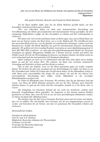 2
„Der Arzt sei ein Diener der Heilkunst; der Kranke soll zugleich mit ihm der Krankheit
entgegenwirken.“
Hippokrates
Sehr geehrte Patienten, Besucher und Freunde der Klinik Medizina!
Ich bin Ihnen dankbar dafür, dass Sie die Klinik Medizina gewählt haben, um Ihre
Gesundheit wiederherzustellen und zu erhalten.
Über zwei Jahrzehnte haben wir dank einer kontinuierlichen Entwicklung und
Vervollkommnung eine Klinik auf europäischem und internationalem Niveau geschaffen, die über
einzigartige Möglichkeiten verfügt, um Ihre Gesundheit zu erhalten und Ihre Lebensqualität zu
verbessern.
Wir haben sehr viel erreicht und können heute zu Recht sagen, dass unsere Klinik Ihnen, die
heute von uns betreut werden, das Beste bietet, was es in der Medizin gibt. Wir sind führend unter
den russischen Klinik nicht nur, was die Qualität von medizinischen Leistungen, sondern auch den
Kundenservice betrifft. Die Klinik Medizina hat auch bei internationalen Experten Anerkennung
gefunden: Wir gehören der Swiss Leading Hospitals Association an, unser Qualitätsmanagement ist
nach ISO 9001:2008 zertifiziert; wir sind nach dem Qualitätsmanagement-Modell der European
Foundation for Quality Management (EFQM) mit 5 Sternen bewertet worden und haben den
EFQM Awards 2012 für die Wertschöpfung im Interesse von Kunden erhalten; die Klinik wurde als
erste in Russland nach den internationalen JCI-Standards akkreditiert.
Dabei verfolgen wir nach wie vor ambitionierte und edle Ziele, denn allein unsere Erfolge
hätten an und für sich keinen Wert. Wir arbeiten, um Ihnen eine exzellente medizinische
Versorgung und Sicherheit zu bieten und Ihre Rechte zu wahren!
Dies ist aber nur möglich, wenn wir mit Ihnen gemeinsam gegen ein Leiden vorgehen
können. Wir fordern Sie dazu auf, zusammen mit uns Entscheidungen zu treffen, bei denen es um
Ihre Gesundheit geht. Sollten Sie Fragen oder Zweifel daran haben, ob ihre Behandlung richtig ist,
sollte Ihnen etwas unverständlich sein, fragen Sie uns danach. Sie und Ihr Arzt müssen eine
einvernehmliche Entscheidung dazu treffen, welche Maßnahmen in der jeweiligen
Behandlungsphase geeignet sind.
Sie stehen im Mittelpunkt eines Ärzteteams. Wir möchten, dass Sie gut informiert sind und
wissen, was Ihnen die Klinik Medizina garantiert und wie Sie Ihre Therapie unter Kontrolle
behalten können. Es geht um Ihr Leben und Ihre Gesundheit, deshalb ist es Ihr Recht, alles zu
wissen!
Die Einhaltung von Garantien bedeutet für uns nicht nur moralische, sondern auch
finanzielle Verpflichtungen Ihnen gegenüber. Im Gegensatz zu den meisten anderen Kliniken
garantieren wir Ihnen, dass wenn Sie sich an uns mit einer gerechtfertigten Reklamation wenden,
wir Ihnen eine finanzielle Abfindung bieten.
Wir möchten, dass Sie über unsere Garantien Bescheid wissen und sich sicher sein können,
dass wir sie erfüllen. Wir sind bemüht, dem Vertrauen, das Sie uns entgegenbringen, gerecht zu
werden, und betrachten Sie als Partner, mit dem wir gemeinsam Ihre Gesundheit erhalten und
verbessern.
Mit freundlichen Grüßen,
Präsident der Klinik Medizina
Prof. Dr. med. G.E. Roitberg
Mitglied der Russischen Akademie der Wissenschaften
Verdienter Arzt der RF,
Preisträger der Russischen Regierung
im Bereich Bildungswesen
 