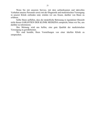 21
Wenn Sie mit unserem Service, mit dem aufmerksamen und taktvollen
Verhalten unseres Personals sowie mit der Diagnostik und medizinischen Versorgung
in unserer Klinik zufrieden sind, würden wir uns freuen, darüber von Ihnen zu
erfahren.
Sollte Ihnen auffallen, dass die tatsächliche Betreuung in irgendeiner Hinsicht
nicht diesen GARANTIEN DER KLINIK MEDIZINA entspricht, bitten wir Sie, uns
darüber zu informieren.
Ihre Meinung wird uns helfen, eine gute Qualität der medizinischen
Versorgung zu gewährleisten.
Wir sind bemüht, Ihren Vorstellungen von einer ideellen Klinik zu
entsprechen.
 