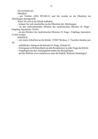 22
Sie erreichen uns
Mündlich:
- per Telefon: (495) 995-00-33, und Sie werden an die Oberärzte der
Abteilungen durchgestellt.
Wenn Sie sich in der Klinik aufhalten,
- können Sie sich unmittelbar an die Oberärzte der Abteilungen;
- an den stellvertretenden Direktor des medizinischen Dienstes (9. Etage -
Empfang, hausintern: 10-01);
- an den Direktor des medizinischen Dienstes (9. Etage - Empfang, hausintern:
13-46) wenden.
Schriftlich:
- mit einem Schreiben an die Klinik: 125047 Moskau, 2. Twerskoi-Jamskoi per.
10;
- schriftlicher Antrag an die Kanzlei (9. Etage, Zimmer 9);
- Eintragung im Referenzbuch (an den Rezeptionen) in jeder Etage der Klinik;
- Fragebogen (an den Aushangtafeln neben den Rezeptionen);
- auf der Website www.medicina.ru unter der Rubrik "Referenz hinterlegen".
 