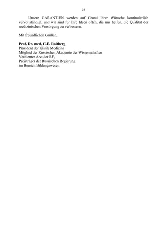 23
Unsere GARANTIEN werden auf Grund Ihrer Wünsche kontinuierlich
vervollständigt, und wir sind für Ihre Ideen offen, die uns helfen, die Qualität der
medizinischen Versorgung zu verbessern.
Mit freundlichen Grüßen,
Prof. Dr. med. G.E. Roitberg
Präsident der Klinik Medizina
Mitglied der Russischen Akademie der Wissenschaften
Verdienter Arzt der RF,
Preisträger der Russischen Regierung
im Bereich Bildungswesen
 