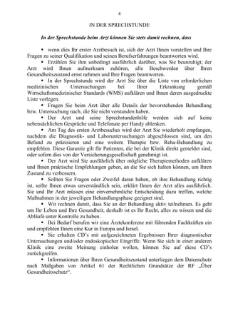 4
IN DER SPRECHSTUNDE
In der Sprechstunde beim Arzt können Sie stets damit rechnen, dass
 wenn dies Ihr erster Arztbesuch ist, sich der Arzt Ihnen vorstellen und Ihre
Fragen zu seiner Qualifikation und seinen Berufserfahrungen beantworten wird.
 Erzählen Sie ihm unbedingt ausführlich darüber, was Sie beunruhigt; der
Arzt wird Ihnen aufmerksam zuhören, alle Beschwerden über Ihren
Gesundheitszustand ernst nehmen und Ihre Fragen beantworten.
 In der Sprechstunde wird der Arzt Sie über die Liste von erforderlichen
medizinischen Untersuchungen bei Ihrer Erkrankung gemäß
Wirtschaftsmedizinischer Standards (WMS) aufklären und Ihnen deren ausgedruckte
Liste vorlegen.
 Fragen Sie beim Arzt über alle Details der bevorstehenden Behandlung
bzw. Untersuchung nach, die Sie nicht verstanden haben.
 Der Arzt und seine Sprechstundenhilfe werden sich auf keine
nebensächlichen Gespräche und Telefonate per Handy ablenken.
 Am Tag des ersten Arztbesuches wird der Arzt Sie wiederholt empfangen,
nachdem die Diagnostik- und Laboruntersuchungen abgeschlossen sind, um den
Befund zu präzisieren und eine weitere Therapie bzw. Reha-Behandlung zu
empfehlen. Diese Garantie gilt für Patienten, die bei der Klinik direkt gemeldet sind,
oder sofern dies von der Versicherungsgesellschaft genehmigt ist.
 Der Arzt wird Sie ausführlich über mögliche Therapiemethoden aufklären
und Ihnen praktische Empfehlungen geben, an die Sie sich halten können, um Ihren
Zustand zu verbessern.
 Sollten Sie Fragen oder Zweifel daran haben, ob ihre Behandlung richtig
ist, sollte Ihnen etwas unverständlich sein, erklärt Ihnen der Arzt alles ausführlich.
Sie und Ihr Arzt müssen eine einvernehmliche Entscheidung dazu treffen, welche
Maßnahmen in der jeweiligen Behandlungsphase geeignet sind.
 Wir rechnen damit, dass Sie an der Behandlung aktiv teilnehmen. Es geht
um Ihr Leben und Ihre Gesundheit, deshalb ist es Ihr Recht, alles zu wissen und die
Abläufe unter Kontrolle zu haben.
 Bei Bedarf berufen wir eine Ärztekonferenz mit führenden Fachkräften ein
und empfehlen Ihnen eine Kur in Europa und Israel.
 Sie erhalten CD’s mit aufgezeichneten Ergebnissen Ihrer diagnostischer
Untersuchungen und/oder endoskopischer Eingriffe. Wenn Sie sich in einer anderen
Klinik eine zweite Meinung einholen wollen, können Sie auf diese CD’s
zurückgreifen.
 Informationen über Ihren Gesundheitszustand unterliegen dem Datenschutz
nach Maßgaben von Artikel 61 der Rechtlichen Grundsätze der RF „Über
Gesundheitsschutz“.
 