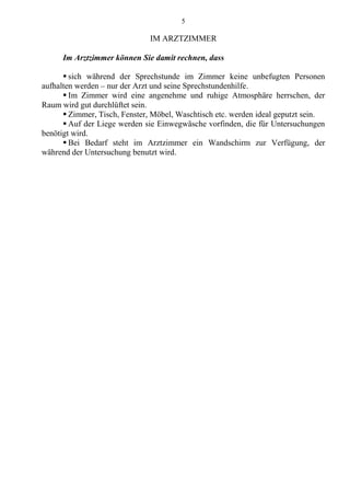 5
IM ARZTZIMMER
Im Arztzimmer können Sie damit rechnen, dass
 sich während der Sprechstunde im Zimmer keine unbefugten Personen
aufhalten werden – nur der Arzt und seine Sprechstundenhilfe.
 Im Zimmer wird eine angenehme und ruhige Atmosphäre herrschen, der
Raum wird gut durchlüftet sein.
 Zimmer, Tisch, Fenster, Möbel, Waschtisch etc. werden ideal geputzt sein.
 Auf der Liege werden sie Einwegwäsche vorfinden, die für Untersuchungen
benötigt wird.
 Bei Bedarf steht im Arztzimmer ein Wandschirm zur Verfügung, der
während der Untersuchung benutzt wird.
 