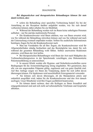6
DIAGNOSTIK
Bei diagnostischen und therapeutischen Behandlungen können Sie stets
damit rechnen, dass
 sofern die Behandlung einer speziellen Vorbereitung bedarf, Sie bei der
Anmeldung an der Rezeption darüber aufgeklärt werden, wie Sie sich darauf
vorbereiten können; dabei erhalten Sie ein Merkblatt.
 Während der Behandlung werden sich im Raum keine unbefugten Personen
aufhalten – nur Sie und das medizinische Personal.
 Die Krankenschwester wird Ihnen erklären, was von Ihnen erwartet wird,
wie Sie während der Behandlung mitwirken können und was Sie während und nach
der Untersuchung eventuell empfinden werden. Sollten Sie zusätzliche Informationen
benötigen, fragen Sie bei der Krankenschwester nach.
 Man hat Verständnis für all Ihre Ängste, die Krankenschwester wird Ihr
Allgemeinbefinden ständig beobachten und das Bestmögliche tun, damit Sie sich
während der gesamten Behandlung wohl fühlen. Sollten unerwartete Reaktionen
eintreten, wird Ihnen der Arzt helfen.
 Bei therapeutischen Behandlungen wird Ihnen der Arzt nach Maßgaben des
Verbraucherschutzgesetzes in der Sprechstunde vorschlagen, eine Dokumentierte
Patientenaufklärung zu unterzeichnen.
 In unserer Klinik werden alle Hygiene- und Sicherheitsvorschriften sowie
Bedingungen für die Arzneimittellagerung streng eingehalten. Wir garantieren, dass
alle von uns angewandten Präparate gültig, zugelassen und von guter Qualität sind.
Auf Ihre Anfrage zeigen wir Ihnen die Verpackung, damit Sie sich selbst davon
überzeugen können. Für Injektionen wird ausschließlich Einwegmaterial verwendet.
 Sie können sich davon überzeugen, ob die Manipulation präzis und
ordentlich ausgeführt wird, indem Sie die Krankenschwester und den Arzt danach
ausfragen. Unser Mitarbeiter wird Ihre Fragen ausführlich beantworten.
 Sie können damit rechnen, dass alle Kollegen zu Ihnen freundlich und
entgegenkommend sind und sich nicht auf nebensächliche Telefonate und Gespräche
ablenken.
 