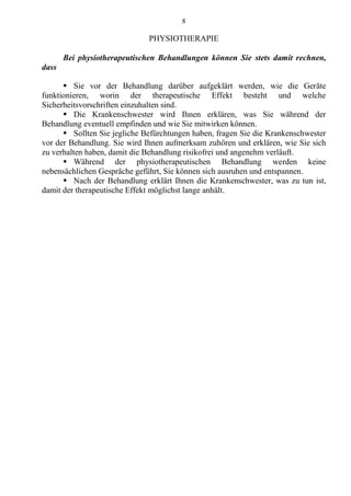 8
PHYSIOTHERAPIE
Bei physiotherapeutischen Behandlungen können Sie stets damit rechnen,
dass
 Sie vor der Behandlung darüber aufgeklärt werden, wie die Geräte
funktionieren, worin der therapeutische Effekt besteht und welche
Sicherheitsvorschriften einzuhalten sind.
 Die Krankenschwester wird Ihnen erklären, was Sie während der
Behandlung eventuell empfinden und wie Sie mitwirken können.
 Sollten Sie jegliche Befürchtungen haben, fragen Sie die Krankenschwester
vor der Behandlung. Sie wird Ihnen aufmerksam zuhören und erklären, wie Sie sich
zu verhalten haben, damit die Behandlung risikofrei und angenehm verläuft.
 Während der physiotherapeutischen Behandlung werden keine
nebensächlichen Gespräche geführt, Sie können sich ausruhen und entspannen.
 Nach der Behandlung erklärt Ihnen die Krankenschwester, was zu tun ist,
damit der therapeutische Effekt möglichst lange anhält.
 