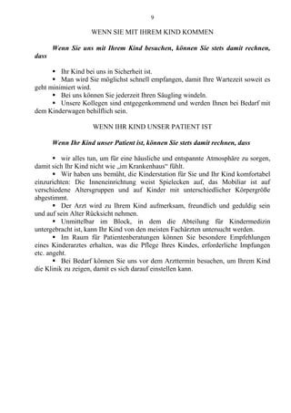 9
WENN SIE MIT IHREM KIND KOMMEN
Wenn Sie uns mit Ihrem Kind besuchen, können Sie stets damit rechnen,
dass
 Ihr Kind bei uns in Sicherheit ist.
 Man wird Sie möglichst schnell empfangen, damit Ihre Wartezeit soweit es
geht minimiert wird.
 Bei uns können Sie jederzeit Ihren Säugling windeln.
 Unsere Kollegen sind entgegenkommend und werden Ihnen bei Bedarf mit
dem Kinderwagen behilflich sein.
WENN IHR KIND UNSER PATIENT IST
Wenn Ihr Kind unser Patient ist, können Sie stets damit rechnen, dass
 wir alles tun, um für eine häusliche und entspannte Atmosphäre zu sorgen,
damit sich Ihr Kind nicht wie „im Krankenhaus“ fühlt.
 Wir haben uns bemüht, die Kinderstation für Sie und Ihr Kind komfortabel
einzurichten: Die Inneneinrichtung weist Spielecken auf, das Mobiliar ist auf
verschiedene Altersgruppen und auf Kinder mit unterschiedlicher Körpergröße
abgestimmt.
 Der Arzt wird zu Ihrem Kind aufmerksam, freundlich und geduldig sein
und auf sein Alter Rücksicht nehmen.
 Unmittelbar im Block, in dem die Abteilung für Kindermedizin
untergebracht ist, kann Ihr Kind von den meisten Fachärzten untersucht werden.
 Im Raum für Patientenberatungen können Sie besondere Empfehlungen
eines Kinderarztes erhalten, was die Pflege Ihres Kindes, erforderliche Impfungen
etc. angeht.
 Bei Bedarf können Sie uns vor dem Arzttermin besuchen, um Ihrem Kind
die Klinik zu zeigen, damit es sich darauf einstellen kann.
 