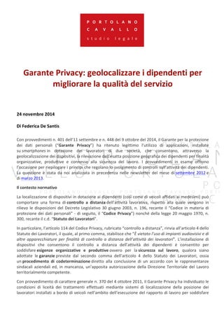 Garante 
Privacy: 
geolocalizzare 
i 
dipendenti 
per 
migliorare 
la 
qualità 
del 
servizio 
24 
novembre 
2014 
Di 
Federica 
De 
Santis 
Con 
provvedimenti 
n. 
401 
dell’11 
settembre 
e 
n. 
448 
del 
9 
ottobre 
del 
2014, 
il 
Garante 
per 
la 
protezione 
dei 
dati 
personali 
(“Garante 
Privacy”) 
ha 
ritenuto 
legittimo 
l’utilizzo 
di 
applicazioni, 
installate 
su 
smartphones 
in 
dotazione 
dei 
lavoratori 
di 
due 
società, 
che 
consentono, 
attraverso 
la 
geolocalizzazione 
dei 
dispositivi, 
la 
rilevazione 
dell’esatta 
posizione 
geografica 
dei 
dipendenti 
per 
finalità 
organizzative, 
produttive 
e 
connesse 
alla 
sicurezza 
del 
lavoro. 
I 
provvedimenti 
in 
esame 
offrono 
l’occasione 
per 
riepilogare 
i 
principi 
che 
regolano 
lo 
svolgimento 
di 
controlli 
sull’attività 
dei 
dipendenti. 
La 
questione 
è 
stata 
da 
noi 
analizzata 
in 
precedenza 
nelle 
newsletter 
del 
mese 
di 
settembre 
2012 
e 
di 
marzo 
2013. 
Il 
contesto 
normativo 
La 
localizzazione 
di 
dispositivi 
in 
dotazione 
ai 
dipendenti 
(così 
come 
di 
veicoli 
affidati 
ai 
medesimi) 
può 
comportare 
una 
forma 
di 
controllo 
a 
distanza 
dell’attività 
lavorativa, 
rispetto 
alla 
quale 
vengono 
in 
rilievo 
le 
disposizioni 
del 
Decreto 
Legislativo 
30 
giugno 
2003, 
n. 
196, 
recante 
il 
“Codice 
in 
materia 
di 
protezione 
dei 
dati 
personali” 
-­‐ 
di 
seguito, 
il 
“Codice 
Privacy”) 
nonché 
della 
legge 
20 
maggio 
1970, 
n. 
300, 
recante 
il 
c.d. 
“Statuto 
dei 
Lavoratori”. 
In 
particolare, 
l’articolo 
114 
del 
Codice 
Privacy, 
rubricato 
“controllo 
a 
distanza”, 
rinvia 
all’articolo 
4 
dello 
Statuto 
dei 
Lavoratori, 
il 
quale, 
al 
primo 
comma, 
stabilisce 
che 
“È 
vietato 
l’uso 
di 
impianti 
audiovisivi 
e 
di 
altre 
apparecchiature 
per 
finalità 
di 
controllo 
a 
distanza 
dell’attività 
dei 
lavoratori”. 
L’installazione 
di 
dispositivi 
che 
consentono 
il 
controllo 
a 
distanza 
dell’attività 
dei 
dipendenti 
è 
consentito 
per 
soddisfare 
esigenze 
organizzative 
e 
produttive 
ovvero 
per 
la 
sicurezza 
sul 
lavoro, 
qualora 
siano 
adottate 
le 
garanzie 
previste 
dal 
secondo 
comma 
dell’articolo 
4 
dello 
Statuto 
dei 
Lavoratori, 
ossia 
un 
procedimento 
di 
codeterminazione 
diretto 
alla 
conclusione 
di 
un 
accordo 
con 
le 
rappresentanze 
sindacali 
aziendali 
ed, 
in 
mancanza, 
un’apposita 
autorizzazione 
della 
Direzione 
Territoriale 
del 
Lavoro 
territorialmente 
competente. 
Con 
provvedimento 
di 
carattere 
generale 
n. 
370 
del 
4 
ottobre 
2011, 
il 
Garante 
Privacy 
ha 
individuato 
le 
condizioni 
di 
liceità 
dei 
trattamenti 
effettuati 
mediante 
sistemi 
di 
localizzazione 
della 
posizione 
dei 
lavoratori 
installati 
a 
bordo 
di 
veicoli 
nell’ambito 
dell’esecuzione 
del 
rapporto 
di 
lavoro 
per 
soddisfare 
 