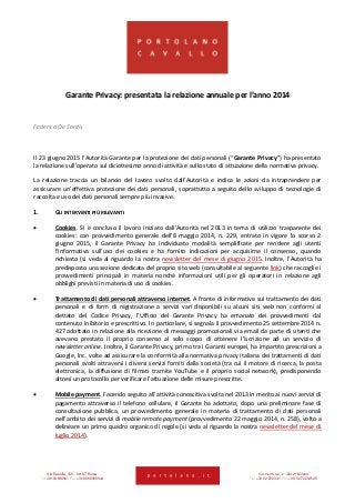 Via Rasella, 155 - 00187 Roma Via dell’Orso, 2 - 20121 Milano
Tel +39 06 696661 Fax +39 06 69666544 Tel +39 02 722341 Fax +39 02 72234545
Garante Privacy: presentata la relazione annuale per l’anno 2014
Federica De Santis
Il 23 giugno 2015 l’Autorità Garante per la protezione dei dati personali (“Garante Privacy”) ha presentato
la relazione sull’operato sul diciottesimo anno di attività e sullo stato di attuazione della normativa privacy.
La relazione traccia un bilancio del lavoro svolto dall’Autorità e indica le azioni da intraprendere per
assicurare un’effettiva protezione dei dati personali, soprattutto a seguito dello sviluppo di tecnologie di
raccolta e uso dei dati personali sempre più invasive.
1. GLI INTERVENTI PIÙ RILEVANTI
 Cookies. Si è concluso il lavoro iniziato dall’Autorità nel 2013 in tema di utilizzo trasparente dei
cookies: con provvedimento generale dell’8 maggio 2014, n. 229, entrato in vigore lo scorso 2
giugno 2015, il Garante Privacy ha individuato modalità semplificate per rendere agli utenti
l’informativa sull’uso dei cookies e ha fornito indicazioni per acquisirne il consenso, quando
richiesto (si veda al riguardo la nostra newsletter del mese di giugno 2015. Inoltre, l’Autorità ha
predisposto una sezione dedicata del proprio sito web (consultabile al seguente link) che raccoglie i
provvedimenti principali in materia nonché informazioni utili per gli operatori in relazione agli
obblighi previsti in materia di uso di cookies.
 Trattamento di dati personali attraverso internet. A fronte di informative sul trattamento dei dati
personali e di form di registrazione a servizi vari disponibili su alcuni siti web non conformi al
dettato del Codice Privacy, l’Ufficio del Garante Privacy ha emanato dei provvedimenti dal
contenuto inibitorio e prescrittivo. In particolare, si segnala il provvedimento 25 settembre 2014 n.
427 adottato in relazione alla ricezione di messaggi promozionali via email da parte di utenti che
avevano prestato il proprio consenso al solo scopo di ottenere l’iscrizione ad un servizio di
newsletter online. Inoltre, il Garante Privacy, primo tra i Garanti europei, ha impartito prescrizioni a
Google, Inc. volte ad assicurare la conformità alla normativa privacy italiana dei trattamenti di dati
personali svolti attraversi i diversi servizi forniti dalla società (tra cui il motore di ricerca, la posta
elettronica, la diffusione di filmati tramite YouTube e il proprio social network), predisponendo
altresì un protocollo per verificare l’attuazione delle misure prescritte.
 Mobile payment. Facendo seguito all’attività conoscitiva svolta nel 2013 in merito ai nuovi servizi di
pagamento attraverso il telefono cellulare, il Garante ha adottato, dopo una preliminare fase di
consultazione pubblica, un provvedimento generale in materia di trattamento di dati personali
nell’ambito dei servizi di mobile remote payment (provvedimento 22 maggio 2014, n. 258), volto a
delineare un primo quadro organico di regole (si veda al riguardo la nostra newsletter del mese di
luglio 2014).
 
