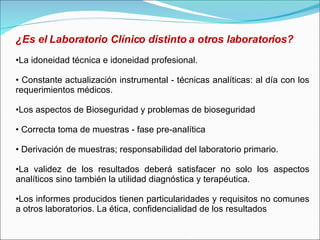 ¿Es el Laboratorio Clínico distinto a otros laboratorios? La idoneidad técnica e idoneidad profesional. Constante actualización instrumental - técnicas analíticas: al día con los requerimientos médicos. Los aspectos de Bioseguridad y problemas de bioseguridad Correcta toma de muestras - fase pre-analítica Derivación de muestras; responsabilidad del laboratorio primario. La validez de los resultados deberá satisfacer no solo los aspectos analíticos sino también la utilidad diagnóstica y terapéutica. Los informes producidos tienen particularidades y requisitos no comunes a otros laboratorios. La ética, confidencialidad de los resultados 