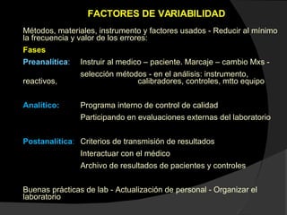 FACTORES DE VARIABILIDAD  Métodos, materiales, instrumento y factores usados - Reducir al mínimo la frecuencia y valor de los errores: Fases Preanalítica :  Instruir al medico – paciente. Marcaje – cambio Mxs - selección métodos - en el análisis: instrumento, reactivos,  calibradores, controles, mtto equipo Analítico: Programa interno de control de calidad Participando en evaluaciones externas del laboratorio Postanalítica : Criterios de transmisión de resultados Interactuar con el médico Archivo de resultados de pacientes y controles Buenas prácticas de lab - Actualización de personal - Organizar el laboratorio 