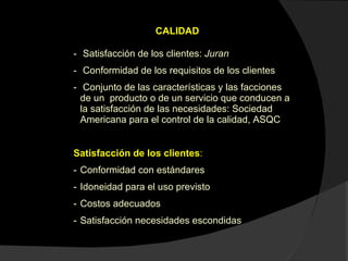 CALIDAD Satisfacción de los clientes:  Juran Conformidad de los requisitos de los clientes Conjunto de las características y las facciones de un  producto o de un servicio que conducen a la satisfacción de las necesidades: Sociedad Americana para el control de la calidad, ASQC Satisfacción de los clientes :  Conformidad con estándares Idoneidad para el uso previsto Costos adecuados Satisfacción necesidades escondidas 