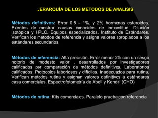 JERARQUÍA DE LOS METODOS DE ANALISIS Métodos definitivos:   Error 0.5 – 1%. y 2% hormonas esteroides. Exentos de mostrar causas conocidos de inexactitud. Dilución isotópica y HPLC. Equipos especializados. Instituto de Estándares. Verifican los métodos de referencia y asigna valores apropiados a los estándares secundarios. Métodos de referencia:   Alta precisión. Error menor 2% con un sesgo notorio de modesto valor . desarrollados por investigadores calificados por comparación de métodos definitivos. Laboratorios calificados. Protocolos laboriosos y difíciles. Inadecuados para rutina. Verifican métodos rutina y asignan valores definitivos a estándares casa comerciales. Espectrofotometría de Abell y Kendal (CHO) Métodos de rutina : Kits comerciales. Paralelo prueba con referencia 