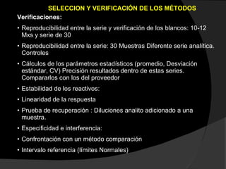 SELECCION Y VERIFICACIÓN DE LOS MÉTODOS Verificaciones: Reproducibilidad entre la serie y verificación de los blancos: 10-12 Mxs y serie de 30 Reproducibilidad entre la serie: 30 Muestras Diferente serie analítica. Controles Cálculos de los parámetros estadísticos (promedio, Desviación estándar, CV) Precisión resultados dentro de estas series. Compararlos con los del proveedor Estabilidad de los reactivos: Linearidad de la respuesta Prueba de recuperación : Diluciones analito adicionado a una muestra. Especificidad e interferencia:  Confrontación con un método comparación Intervalo referencia (límites Normales) 