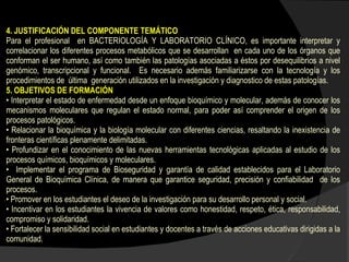 4. JUSTIFICACIÓN DEL COMPONENTE TEMÁTICO Para el profesional  en BACTERIOLOGÍA Y LABORATORIO CLÍNICO, es importante interpretar y correlacionar los diferentes procesos metabólicos que se desarrollan  en cada uno de los órganos que conforman el ser humano, así como también las patologías asociadas a éstos por desequilibrios a nivel genómico, transcripcional y funcional.  Es necesario además familiarizarse con la tecnología y los procedimientos de  última  generación utilizados en la investigación y diagnostico de estas patologías.  5. OBJETIVOS DE FORMACIÓN  •  Interpretar el estado de enfermedad desde un enfoque bioquímico y molecular, además de conocer los mecanismos moleculares que regulan el estado normal, para poder así comprender el origen de los procesos patológicos. •  Relacionar la bioquímica y la biología molecular con diferentes ciencias, resaltando la inexistencia de fronteras científicas plenamente delimitadas. •  Profundizar en el conocimiento de las nuevas herramientas tecnológicas aplicadas al estudio de los procesos químicos, bioquímicos y moleculares.  •  Implementar el programa de Bioseguridad y garantía de calidad establecidos para el Laboratorio General de Bioquímica Clínica, de manera que garantice seguridad, precisión y confiabilidad  de los procesos. •  Promover en los estudiantes el deseo de la investigación para su desarrollo personal y social.   •  Incentivar en los estudiantes la vivencia de valores como honestidad, respeto, ética, responsabilidad, compromiso y solidaridad. •  Fortalecer la sensibilidad social en estudiantes y docentes a través de acciones educativas dirigidas a la comunidad. 