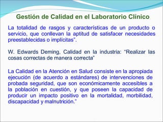 La totalidad de rasgos y características de un producto o servicio, que conllevan la aptitud de satisfacer necesidades preestablecidas o implícitas”. W. Edwards Deming, Calidad en la industria: “Realizar las cosas correctas de manera correcta”  La Calidad en la Atención en Salud consiste en la apropiada ejecución (de acuerdo a estándares) de intervenciones de probada seguridad, que son económicamente accesibles a la población en cuestión, y que poseen la capacidad de producir un impacto positivo en la mortalidad, morbilidad, discapacidad y malnutrición.” Gestión de Calidad en el Laboratorio Clínico 