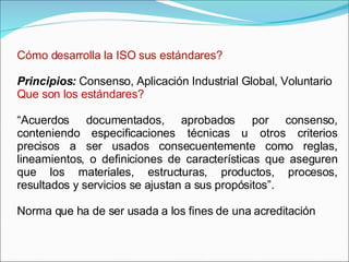 Cómo desarrolla la ISO sus estándares? Principios:  Consenso, Aplicación Industrial Global, Voluntario Que son los estándares? “ Acuerdos documentados, aprobados por consenso, conteniendo especificaciones técnicas u otros criterios precisos a ser usados consecuentemente como reglas, lineamientos, o definiciones de características que aseguren que los materiales, estructuras, productos, procesos, resultados y servicios se ajustan a sus propósitos”. Norma que ha de ser usada a los fines de una acreditación  