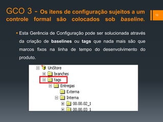 GCO 3 - Os itens de configuração sujeitos a um
controle formal são colocados sob baseline.
10
 Esta Gerência de Configuração pode ser solucionada através
da criação de baselines ou tags que nada mais são que
marcos fixos na linha de tempo do desenvolvimento do
produto.
 