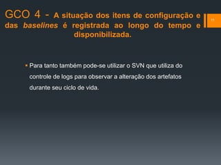 GCO 4 - A situação dos itens de configuração e
das baselines é registrada ao longo do tempo e
disponibilizada.
11
 Para tanto também pode-se utilizar o SVN que utiliza do
controle de logs para observar a alteração dos artefatos
durante seu ciclo de vida.
 