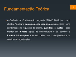 Fundamentação Teórica
 A Gerência de Configuração, segundo [ITSMF, 2005] tem como
objetivo “auxiliar o gerenciamento econômico dos serviços - uma
combinação de requisitos do cliente, qualidade e custos - para
manter um modelo lógico de infraestrutura e de serviços e
fornecer informações a respeito deles para outros processos de
negócio da organização”.
3
 