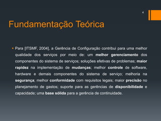 Fundamentação Teórica
 Para [ITSMF, 2004], a Gerência de Configuração contribui para uma melhor
qualidade dos serviços por meio de: um melhor gerenciamento dos
componentes do sistema de serviços; soluções efetivas de problemas; maior
rapidez na implementação de mudanças; melhor controle de software,
hardware e demais componentes do sistema de serviço; melhoria na
segurança; melhor conformidade com requisitos legais; maior precisão no
planejamento de gastos; suporte para as gerências de disponibilidade e
capacidade; uma base sólida para a gerência de continuidade.
4
 