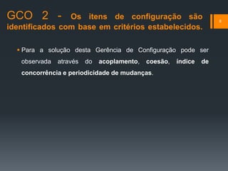 GCO 2 - Os itens de configuração são
identificados com base em critérios estabelecidos.
 Para a solução desta Gerência de Configuração pode ser
observada através do acoplamento, coesão, índice de
concorrência e periodicidade de mudanças.
8
 