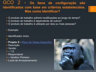 GCO 2 - Os itens de configuração são
identificados com base em critérios estabelecidos.
Mas como Identificar?
 O produto de trabalho sofrerá modificações ao longo do tempo?
 O produto de trabalho é dependente de outros?
 O produto de trabalho é utilizado por dois ou mais pessoas?
 Exemplo:
 Identificador único

 Projeto X - Plano de Testes Específico
 Descrição
 Versão
 – 1.0
 Responsável
 – Vanilton Pinheiro
 Local de Armazenamento
9
 