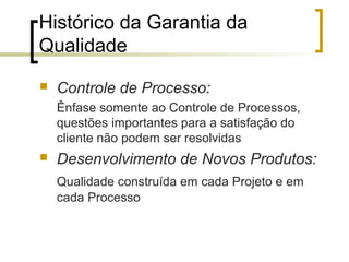 Histórico da Garantia da
Qualidade
   Controle de Processo:
    Ênfase somente ao Controle de Processos,
    questões importantes para a satisfação do
    cliente não podem ser resolvidas
   Desenvolvimento de Novos Produtos:
    Qualidade construída em cada Projeto e em
    cada Processo
 