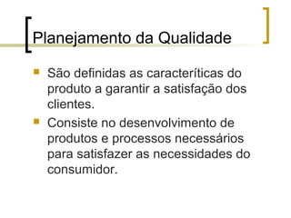 Planejamento da Qualidade
   São definidas as caracteríticas do
    produto a garantir a satisfação dos
    clientes.
   Consiste no desenvolvimento de
    produtos e processos necessários
    para satisfazer as necessidades do
    consumidor.
 