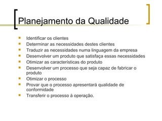 Planejamento da Qualidade
   Identificar os clientes
   Determinar as necessidades destes clientes
   Traduzir as necessidades numa linguagem da empresa
   Desenvolver um produto que satisfaça essas necessidades
   Otimizar as características do produto
   Desenvolver um processo que seja capaz de fabricar o
    produto
   Otimizar o processo
   Provar que o processo apresentará qualidade de
    conformidade
   Transferir o processo à operação.
 