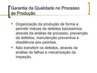 Garantia da Qualidade no Processo
de Produção

   Organização da produção de forma a
    permitir índices de defeitos baixíssimos,
    através da análise de processo, prevenção
    de defeitos, manutenção preventiva e
    obediência aos padrões.
   Não transferir os defeitos, através da
    análise de falhas e mecanização da
    inspeção.
 
