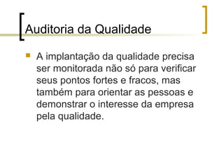 Auditoria da Qualidade
   A implantação da qualidade precisa
    ser monitorada não só para verificar
    seus pontos fortes e fracos, mas
    também para orientar as pessoas e
    demonstrar o interesse da empresa
    pela qualidade.
 