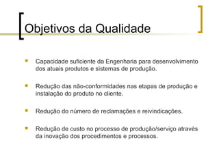 Objetivos da Qualidade

   Capacidade suficiente da Engenharia para desenvolvimento
    dos atuais produtos e sistemas de produção.

   Redução das não-conformidades nas etapas de produção e
    instalação do produto no cliente.

   Redução do número de reclamações e reivindicações.

   Redução de custo no processo de produção/serviço através
    da inovação dos procedimentos e processos.
 