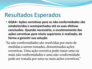 Resultados Esperados
 GQA4– Ações corretivas para as não-conformidades são
  estabelecidas e acompanhadas até as suas efetivas
  conclusões. Quando necessário, o escalonamento das
  ações corretivas para níveis superiores é realizado, de
  forma a garantir sua solução
“As não-conformidades são resolvidas por meio de
  medidas a serem tomadas, denominadas ações
  corretivas. Uma ação corretiva pode tratar uma ou
  mais não conformidades e uma não-conformidade
  pode ser tratada por uma ou mais ações corretivas.”
 
