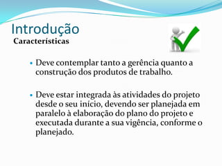 Introdução
Características

       Deve contemplar tanto a gerência quanto a
        construção dos produtos de trabalho.

       Deve estar integrada às atividades do projeto
        desde o seu início, devendo ser planejada em
        paralelo à elaboração do plano do projeto e
        executada durante a sua vigência, conforme o
        planejado.
 