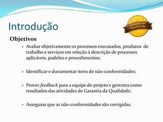 Introdução
Objetivos
      Avaliar objetivamente os processos executados, produtos de
       trabalho e serviços em relação à descrição de processos
       aplicáveis, padrões e procedimentos;

      Identificar e documentar itens de não-conformidades;

      Prover feedback para a equipe do projeto e gerentes como
       resultados das atividades de Garantia da Qualidade;

      Assegurar que as não-conformidades são corrigidas.
 