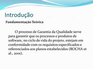 Introdução
Fundamentação Teórica

       O processo de Garantia da Qualidade serve
 para garantir que os processos e produtos de
 software, no ciclo de vida do projeto, estejam em
 conformidade com os requisitos especificados e
 referenciados aos planos estabelecidos (ROCHA et
 al., 2001).
 