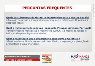 PERGUNTAS FREQUENTES

Quais as coberturas da Garantia de Arrendamento e Gastos Legais?
Em caso de atraso e incumprimento cobre até o máximo de 12 rendas +
despesas legais.

Qual a indeminização máxima paga pela Paragon Advance Portugal?
Indeminização mensal até o máximo de 3.000€, 12 meses de rendas e
todos as despesas legais associadas .

Qual a razão para que o proprietário subscreva a Garantia ?
Devido à instabilidade do mercado imobiliário, a segurança e proteção do
proprietário é uma prioridade.




GARANTIA DE ARRENDAMENTO

NÃO PAGO & DESPESAS LEGAIS
 