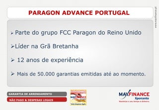 PARAGON ADVANCE PORTUGAL


   Parte do grupo FCC Paragon do Reino Unido

Líder na Grã Bretanha

 12 anos de experiência

 Mais de 50.000 garantias emitidas até ao momento.


GARANTIA DE ARRENDAMENTO

NÃO PAGO & DESPESAS LEGAIS
 